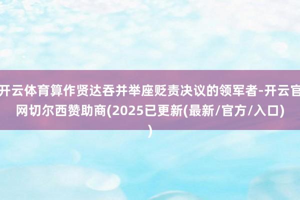 开云体育算作贤达吞并举座贬责决议的领军者-开云官网切尔西赞助商(2025已更新(最新/官方/入口)