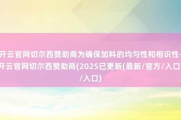 开云官网切尔西赞助商为确保加料的均匀性和相识性-开云官网切尔西赞助商(2025已更新(最新/官方/入口)