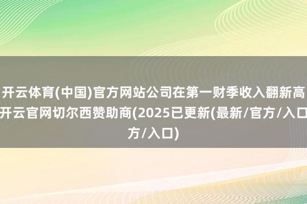 开云体育(中国)官方网站公司在第一财季收入翻新高-开云官网切尔西赞助商(2025已更新(最新/官方/入口)