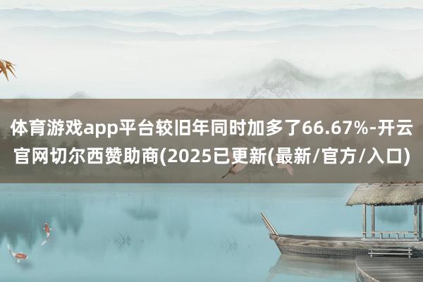 体育游戏app平台较旧年同时加多了66.67%-开云官网切尔西赞助商(2025已更新(最新/官方/入口)