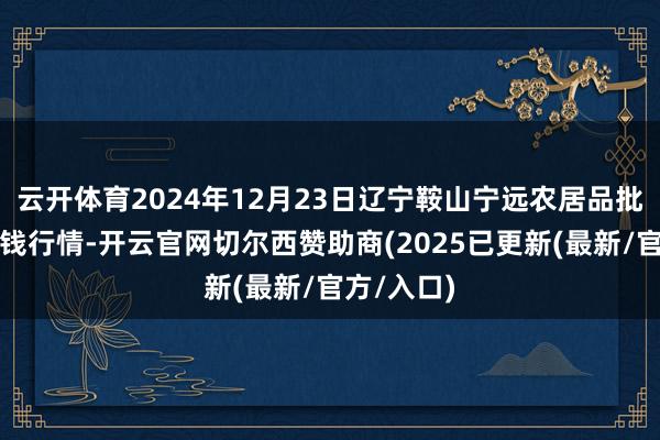 云开体育2024年12月23日辽宁鞍山宁远农居品批发阛阓价钱行情-开云官网切尔西赞助商(2025已更新(最新/官方/入口)