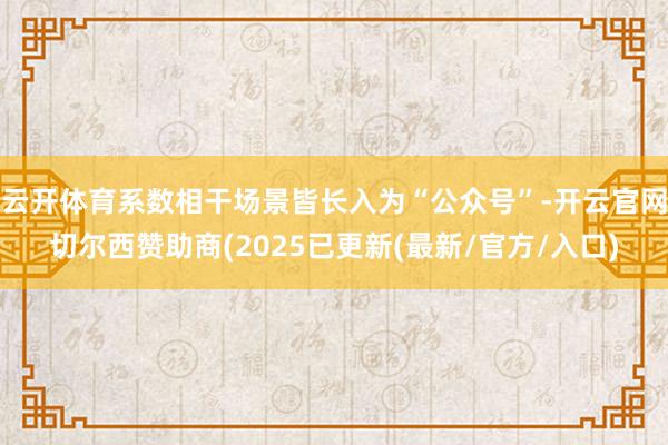 云开体育系数相干场景皆长入为“公众号”-开云官网切尔西赞助商(2025已更新(最新/官方/入口)