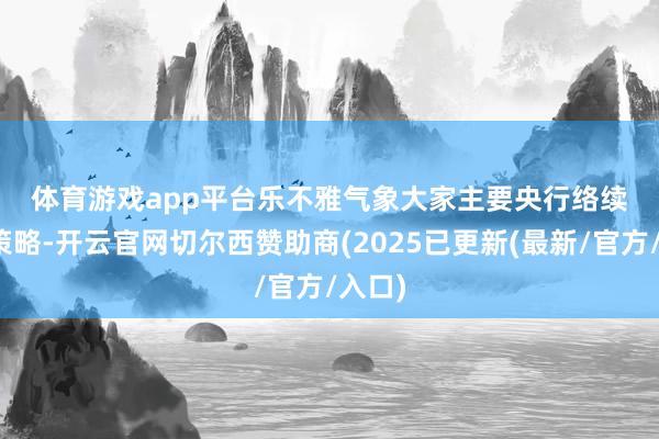 体育游戏app平台　　乐不雅气象　　大家主要央行络续减弱策略-开云官网切尔西赞助商(2025已更新(最新/官方/入口)