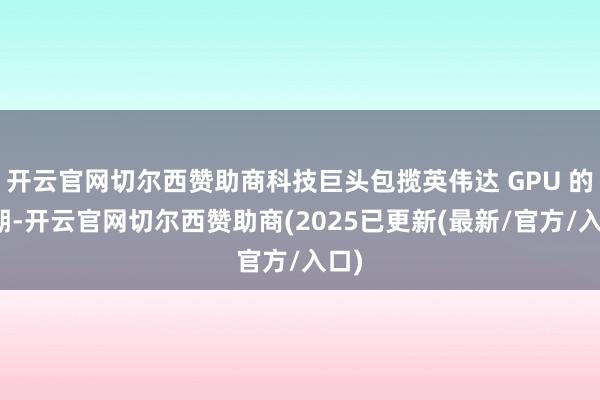开云官网切尔西赞助商科技巨头包揽英伟达 GPU 的同期-开云官网切尔西赞助商(2025已更新(最新/官方/入口)