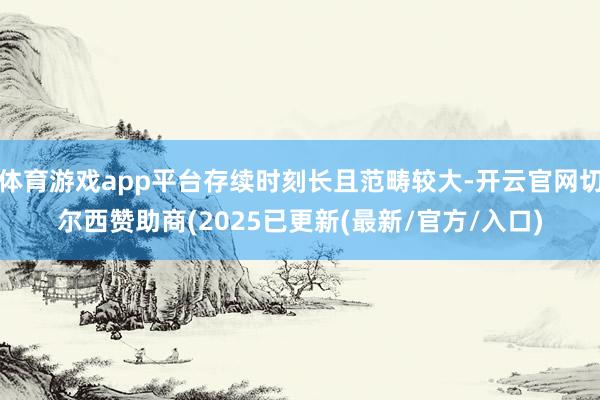 体育游戏app平台存续时刻长且范畴较大-开云官网切尔西赞助商(2025已更新(最新/官方/入口)