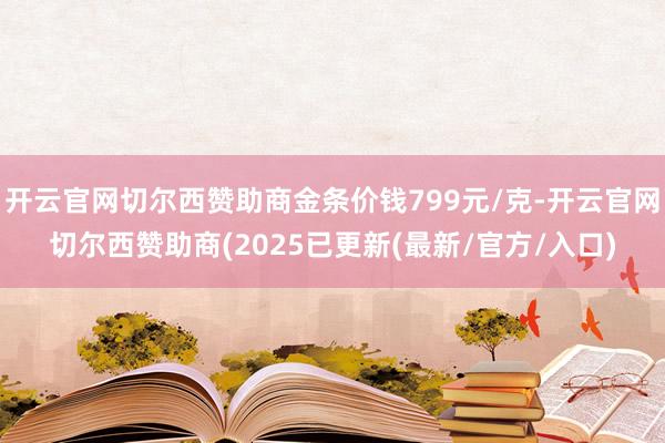 开云官网切尔西赞助商金条价钱799元/克-开云官网切尔西赞助商(2025已更新(最新/官方/入口)