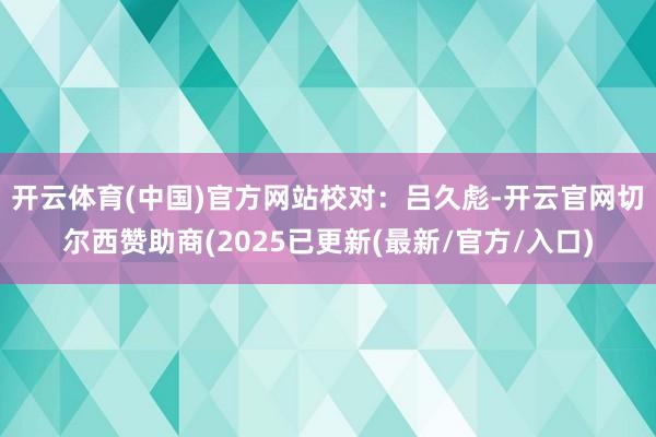 开云体育(中国)官方网站　　校对：吕久彪-开云官网切尔西赞助商(2025已更新(最新/官方/入口)