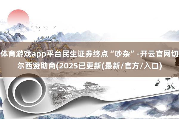 体育游戏app平台民生证券终点“吵杂”-开云官网切尔西赞助商(2025已更新(最新/官方/入口)