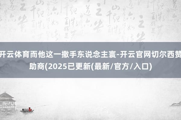 开云体育而他这一撒手东说念主寰-开云官网切尔西赞助商(2025已更新(最新/官方/入口)