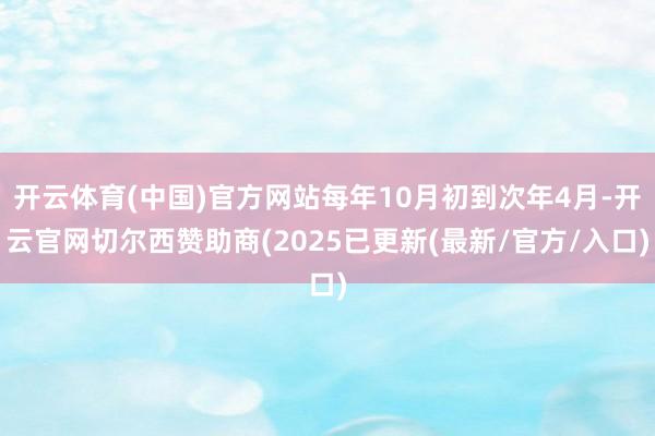 开云体育(中国)官方网站每年10月初到次年4月-开云官网切尔西赞助商(2025已更新(最新/官方/入口)