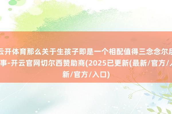 云开体育那么关于生孩子即是一个相配值得三念念尔后行的事-开云官网切尔西赞助商(2025已更新(最新/官方/入口)