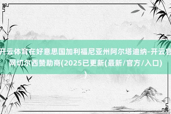 开云体育在好意思国加利福尼亚州阿尔塔迪纳-开云官网切尔西赞助商(2025已更新(最新/官方/入口)