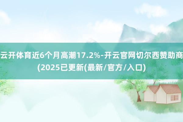 云开体育近6个月高潮17.2%-开云官网切尔西赞助商(2025已更新(最新/官方/入口)