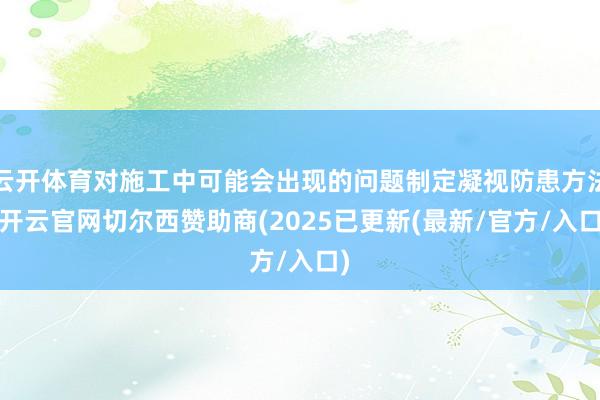 云开体育对施工中可能会出现的问题制定凝视防患方法-开云官网切尔西赞助商(2025已更新(最新/官方/入口)