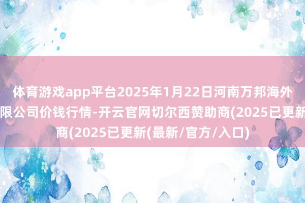 体育游戏app平台2025年1月22日河南万邦海外农家具物流股份有限公司价钱行情-开云官网切尔西赞助商(2025已更新(最新/官方/入口)