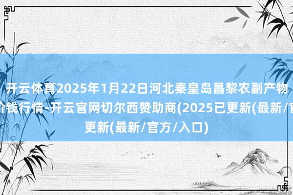 开云体育2025年1月22日河北秦皇岛昌黎农副产物批发市集价钱行情-开云官网切尔西赞助商(2025已更新(最新/官方/入口)