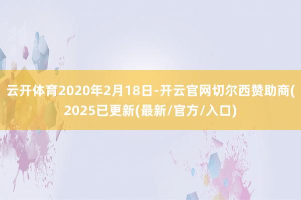 云开体育2020年2月18日-开云官网切尔西赞助商(2025已更新(最新/官方/入口)