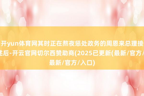 开yun体育网其时正在熬夜惩处政务的周恩来总理接到论述后-开云官网切尔西赞助商(2025已更新(最新/官方/入口)