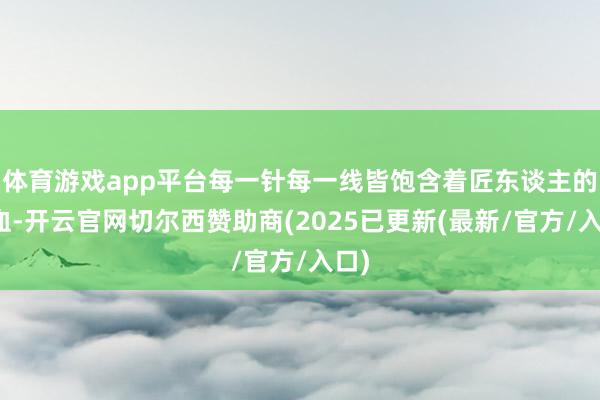 体育游戏app平台每一针每一线皆饱含着匠东谈主的心血-开云官网切尔西赞助商(2025已更新(最新/官方/入口)