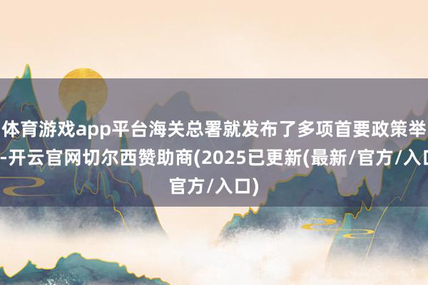 体育游戏app平台海关总署就发布了多项首要政策举措-开云官网切尔西赞助商(2025已更新(最新/官方/入口)