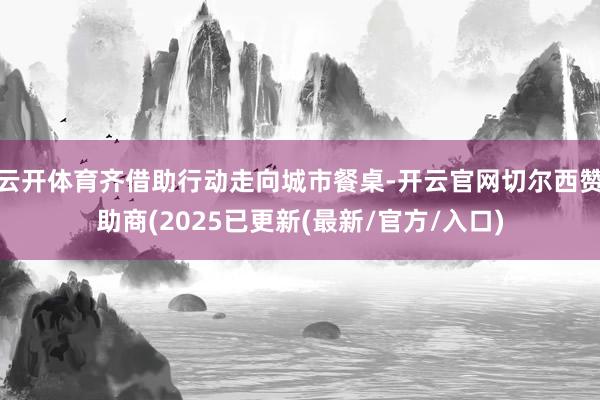 云开体育齐借助行动走向城市餐桌-开云官网切尔西赞助商(2025已更新(最新/官方/入口)