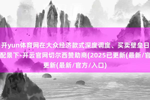 开yun体育网在大众经济款式深度调度、买卖壁垒日益增强的配景下-开云官网切尔西赞助商(2025已更新(最新/官方/入口)