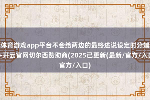 体育游戏app平台不会给两边的最终述说设定时分端正-开云官网切尔西赞助商(2025已更新(最新/官方/入口)
