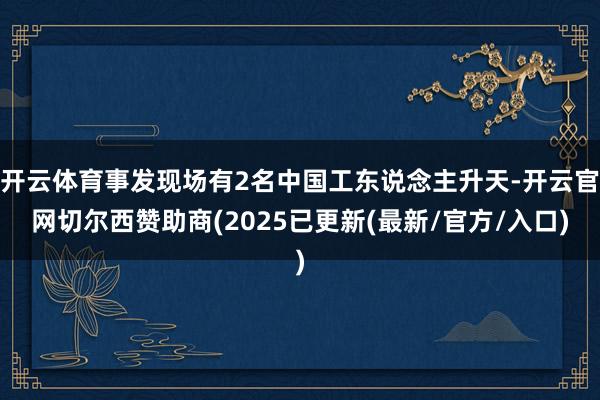 开云体育事发现场有2名中国工东说念主升天-开云官网切尔西赞助商(2025已更新(最新/官方/入口)