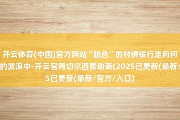 开云体育(中国)官方网站“脱色”的村镇银行走向何方？在整合的波浪中-开云官网切尔西赞助商(2025已更新(最新/官方/入口)