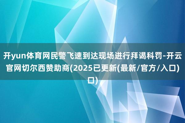 开yun体育网民警飞速到达现场进行拜谒科罚-开云官网切尔西赞助商(2025已更新(最新/官方/入口)