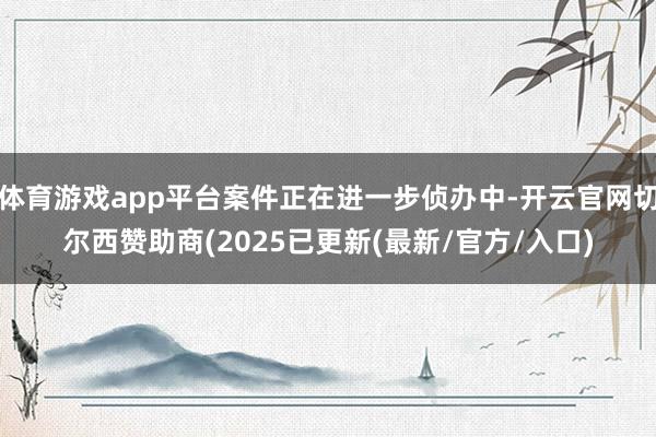体育游戏app平台案件正在进一步侦办中-开云官网切尔西赞助商(2025已更新(最新/官方/入口)