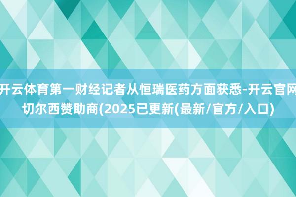 开云体育第一财经记者从恒瑞医药方面获悉-开云官网切尔西赞助商(2025已更新(最新/官方/入口)