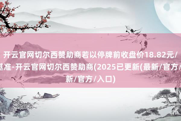 开云官网切尔西赞助商若以停牌前收盘价18.82元/股为基准-开云官网切尔西赞助商(2025已更新(最新/官方/入口)