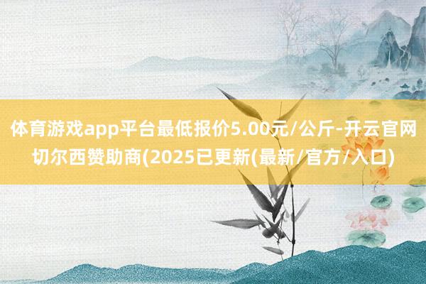 体育游戏app平台最低报价5.00元/公斤-开云官网切尔西赞助商(2025已更新(最新/官方/入口)