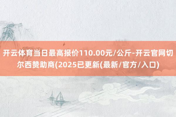 开云体育当日最高报价110.00元/公斤-开云官网切尔西赞助商(2025已更新(最新/官方/入口)
