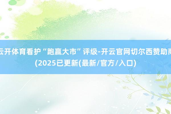 云开体育看护“跑赢大市”评级-开云官网切尔西赞助商(2025已更新(最新/官方/入口)
