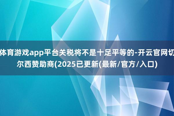体育游戏app平台关税将不是十足平等的-开云官网切尔西赞助商(2025已更新(最新/官方/入口)