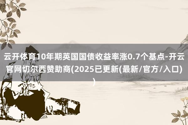 云开体育10年期英国国债收益率涨0.7个基点-开云官网切尔西赞助商(2025已更新(最新/官方/入口)
