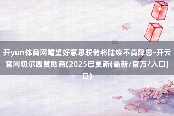 开yun体育网瞻望好意思联储将陆续不肯降息-开云官网切尔西赞助商(2025已更新(最新/官方/入口)