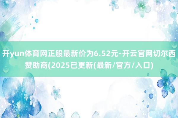 开yun体育网正股最新价为6.52元-开云官网切尔西赞助商(2025已更新(最新/官方/入口)