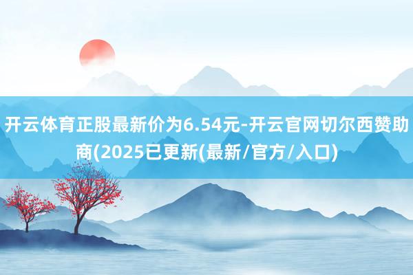 开云体育正股最新价为6.54元-开云官网切尔西赞助商(2025已更新(最新/官方/入口)