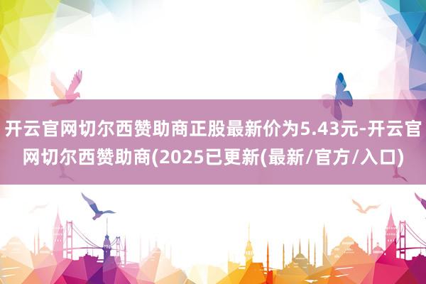 开云官网切尔西赞助商正股最新价为5.43元-开云官网切尔西赞助商(2025已更新(最新/官方/入口)