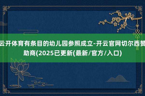 云开体育有条目的幼儿园参照成立-开云官网切尔西赞助商(2025已更新(最新/官方/入口)