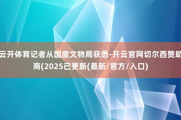 云开体育记者从国度文物局获悉-开云官网切尔西赞助商(2025已更新(最新/官方/入口)
