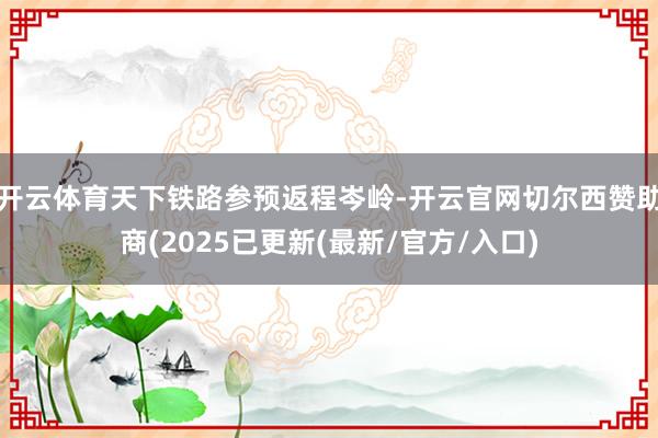 开云体育天下铁路参预返程岑岭-开云官网切尔西赞助商(2025已更新(最新/官方/入口)