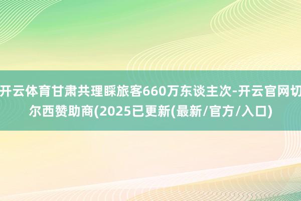 开云体育甘肃共理睬旅客660万东谈主次-开云官网切尔西赞助商(2025已更新(最新/官方/入口)