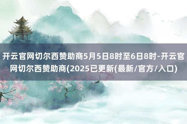 开云官网切尔西赞助商5月5日8时至6日8时-开云官网切尔西赞助商(2025已更新(最新/官方/入口)