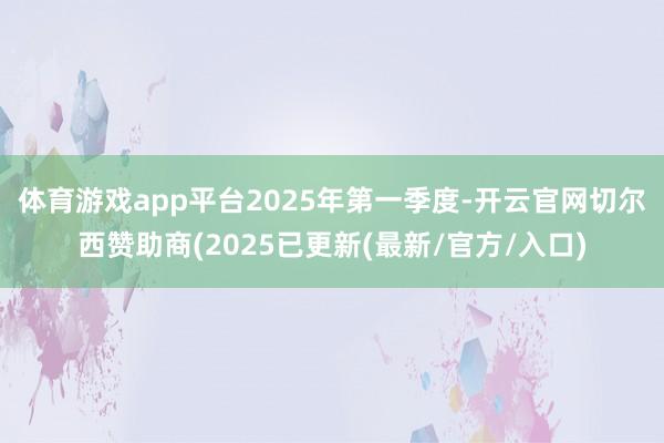 体育游戏app平台　　2025年第一季度-开云官网切尔西赞助商(2025已更新(最新/官方/入口)