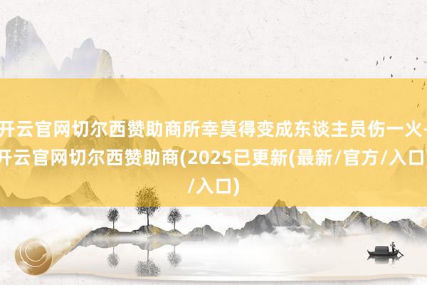 开云官网切尔西赞助商所幸莫得变成东谈主员伤一火-开云官网切尔西赞助商(2025已更新(最新/官方/入口)