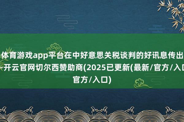 体育游戏app平台在中好意思关税谈判的好讯息传出后-开云官网切尔西赞助商(2025已更新(最新/官方/入口)